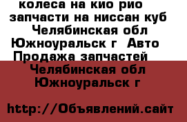 колеса на кио рио   , запчасти на ниссан куб  - Челябинская обл., Южноуральск г. Авто » Продажа запчастей   . Челябинская обл.,Южноуральск г.